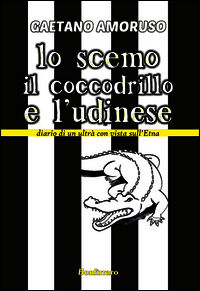 9788862721028 - Lo scemo, il coccodrillo e l'Udinese. Diario di un ultrà con vista sull'Etna