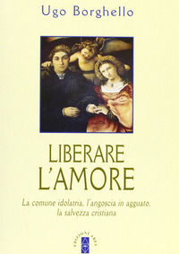 9788881551484 - Liberare l'amore. La comune idolatria, l'angoscia in agguato, la salvezza cristiana