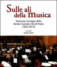 9788895832081 - Sulle ali della musica. Storia per immagini della banda musicale città di Imola (1822-2012). Ediz. illustrata